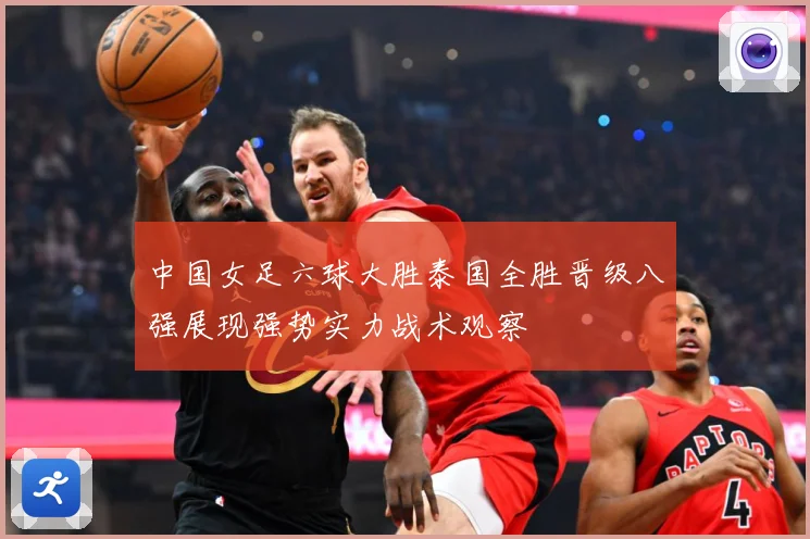 中国女足六球大胜泰国全胜晋级八强展现强势实力战术观察