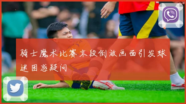 骑士魔术比赛末段倒放画面引发球迷困惑疑问