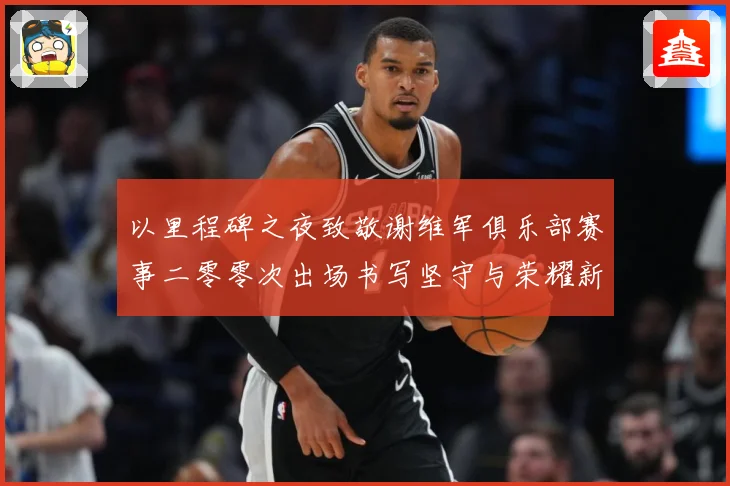 以里程碑之夜致敬谢维军俱乐部赛事二零零次出场书写坚守与荣耀新战术观察