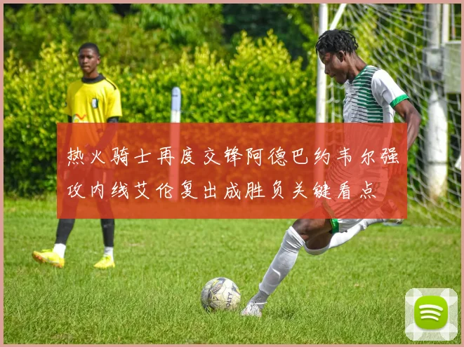 热火骑士再度交锋阿德巴约韦尔强攻内线艾伦复出成胜负关键看点