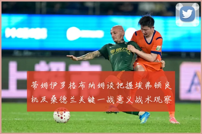 蒂姆伊罗格布纳姆谈把握埃弗顿良机及桑德兰关键一战意义战术观察