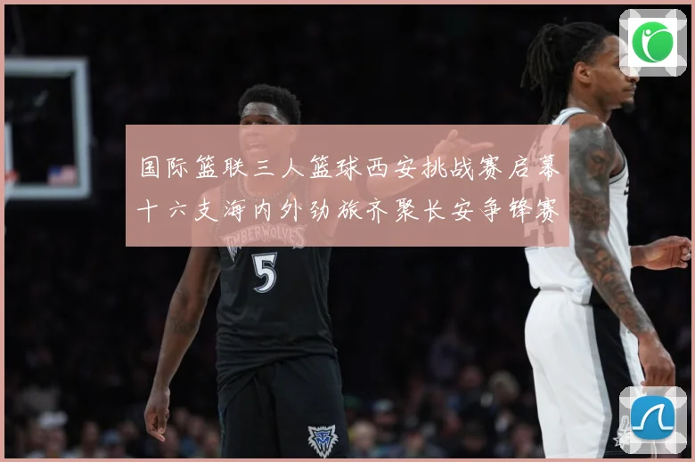 国际篮联三人篮球西安挑战赛启幕十六支海内外劲旅齐聚长安争锋赛场复盘