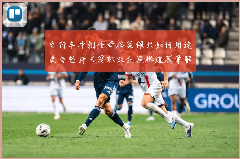 自行车冲刺传奇格莱佩尔如何用速度与坚持书写职业生涯辉煌篇章解析