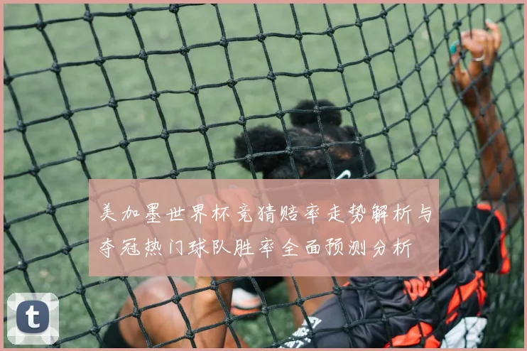 美加墨世界杯竞猜赔率走势解析与夺冠热门球队胜率全面预测分析