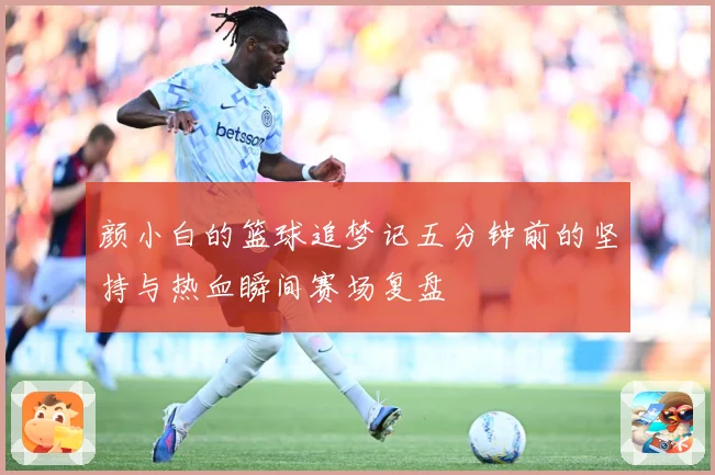 颜小白的篮球追梦记五分钟前的坚持与热血瞬间赛场复盘
