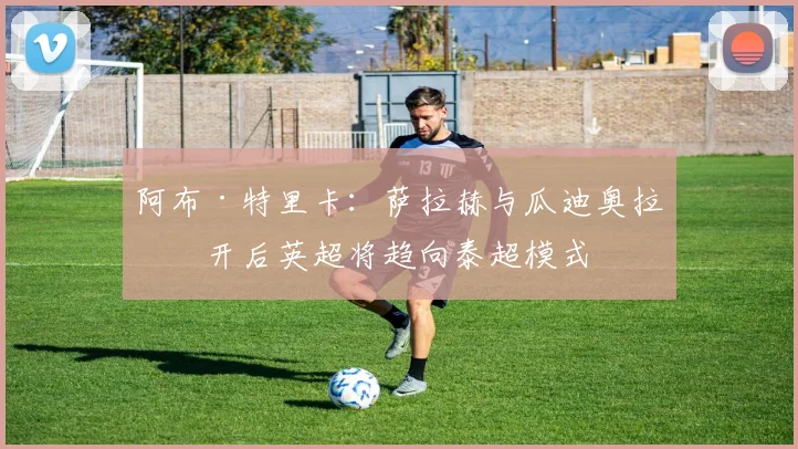 阿布·特里卡：萨拉赫与瓜迪奥拉离开后英超将趋向泰超模式
