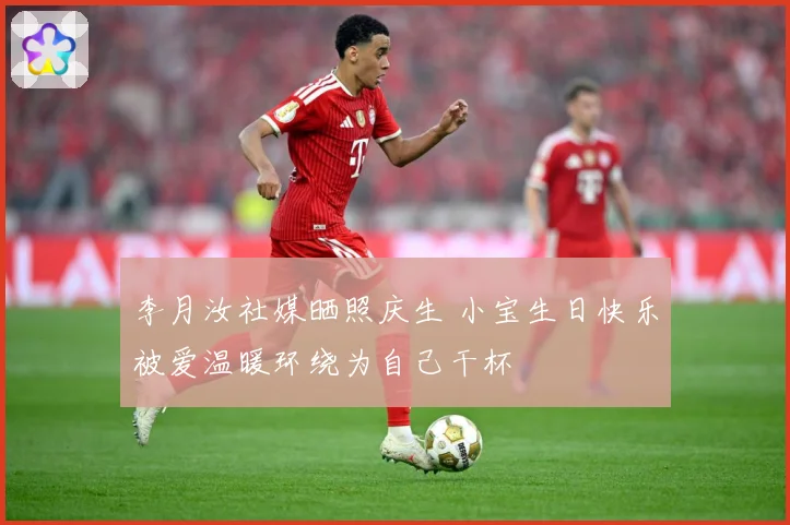 李月汝社媒晒照庆生 小宝生日快乐被爱温暖环绕为自己干杯