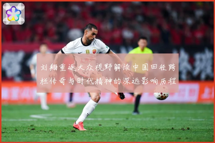 刘翔重返大众视野解读中国田径跨栏传奇与时代精神的深远影响历程