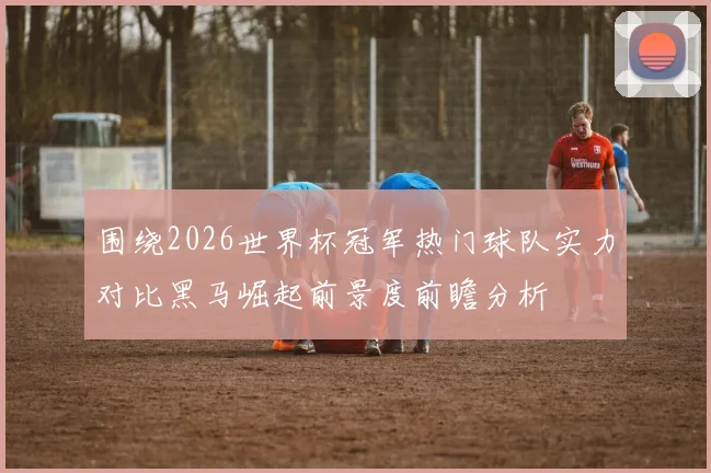 围绕2026世界杯冠军热门球队实力对比黑马崛起前景度前瞻分析