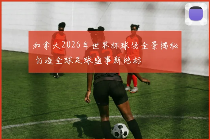 加拿大2026年世界杯球场全景揭秘 打造全球足球盛事新地标