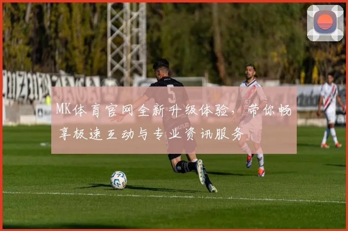 MK体育官网全新升级体验，带你畅享极速互动与专业资讯服务