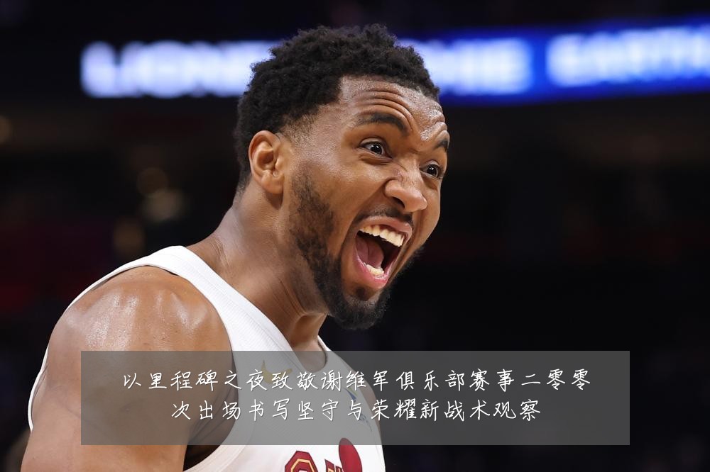 以里程碑之夜致敬谢维军俱乐部赛事二零零次出场书写坚守与荣耀新战术观察