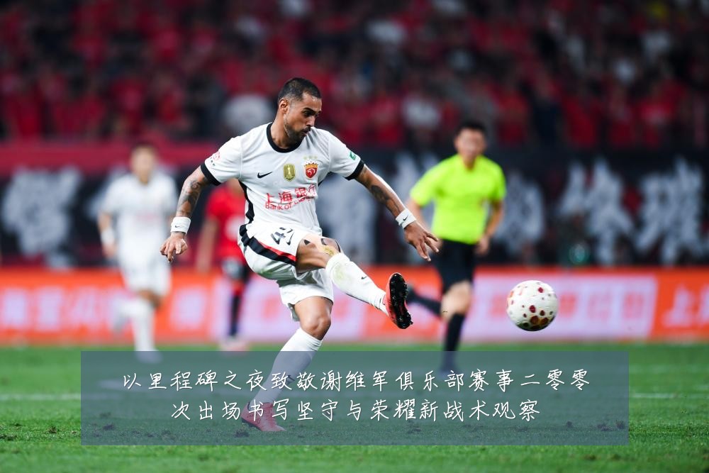 以里程碑之夜致敬谢维军俱乐部赛事二零零次出场书写坚守与荣耀新战术观察