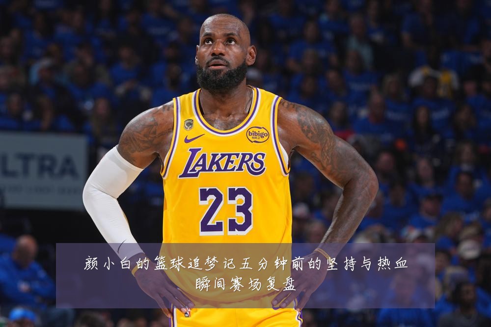 颜小白的篮球追梦记五分钟前的坚持与热血瞬间赛场复盘