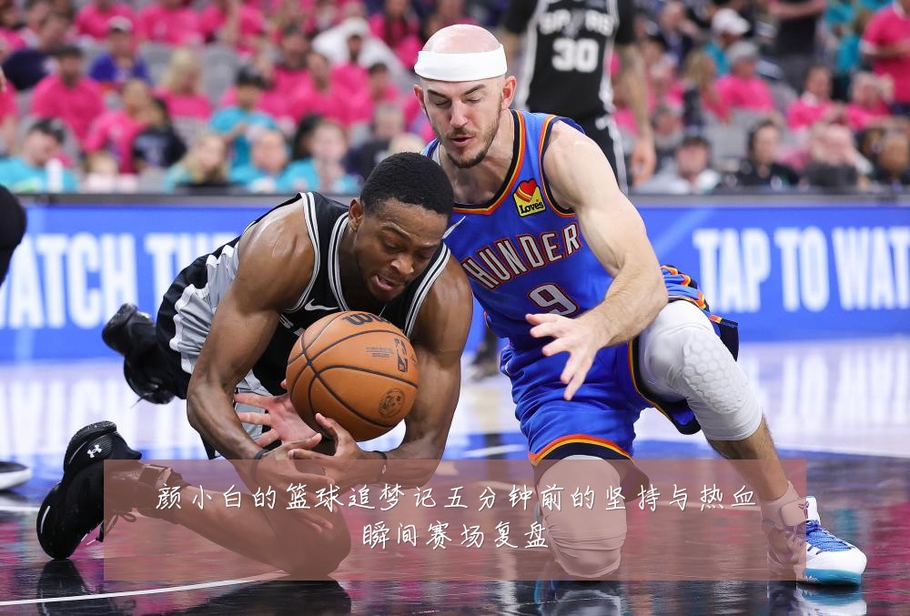 颜小白的篮球追梦记五分钟前的坚持与热血瞬间赛场复盘
